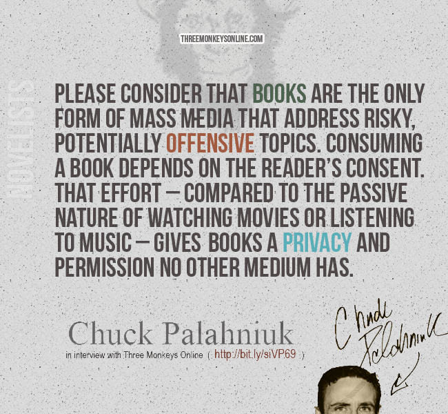 Please consider that books are the only form of mass media that address risky, potentially offensive topics. Consuming a book depends on the reader’s consent. That effort – compared to the passive nature of watching movies or listening to music – gives books a privacy and permission no other medium has. - Chuck Palahniuk