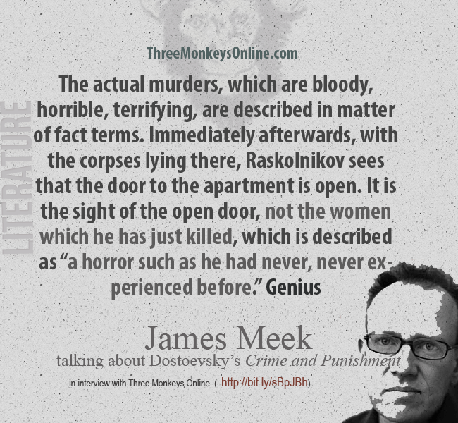  The actual murders, which are bloody, horrible, terrifying, are described in matter of fact terms. Immediately afterwards, with the corpses lying there, Raskolnikov sees that the door to the apartment is open. It is the sight of the open door, not the women which he has just killed, which is described as “a horror such as he had never, never experienced before.” Genius.