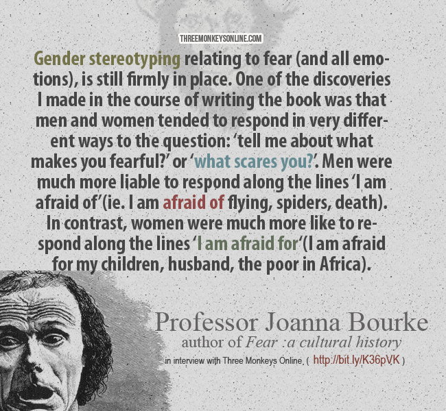 Gender stereotyping relating to fear (and all emotions) is still firmly in place. One of the discoveries I made in the course of writing the book was that men and women tended to respond in very different ways to the question: ‘tell me about what makes you fearful?’ or ‘what scares you?’. Men were much more liable to respond along the lines ‘I am afraid of” (ie. I am afraid of flying, spiders, death). In contrast, women were much more like to respond along the lines ‘I am afraid for‘(I am afraid for my children, husband, the poor in Africa)