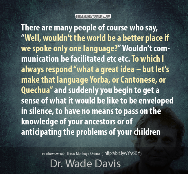 There are many people of course who say, “Well, wouldn’t the world be a better place if we spoke only one language?” Wouldn’t communication be facilitated etc etc. To which I always respond “what a great idea – but let’s make that language Yorba, or Cantonese, or Quechua” and suddenly you begin to get a sense of what it would be like to be enveloped in silence, to have no means to pass on the knowledge of your ancestors or anticipating the problems of your children – and that phase actually happens to someone roughly every fortnight, every two weeks roughly someone dies and takes with them to the grave the last syllables of an ancient tongue.